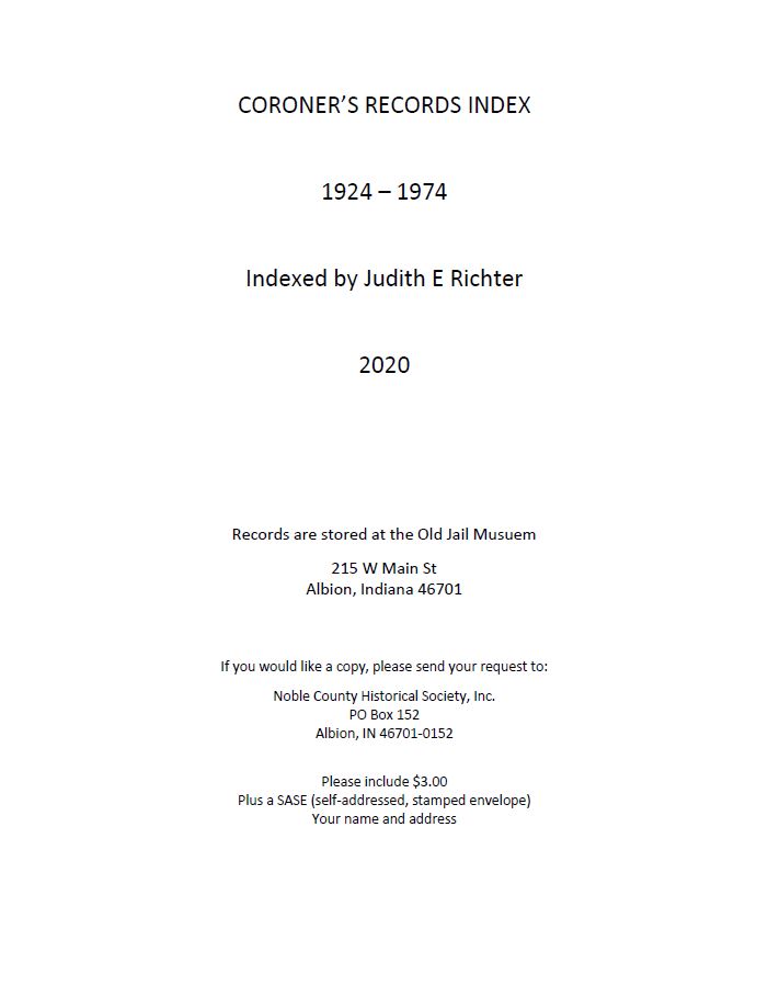 CORONER’S RECORDS INDEX 1924 – 1974 Indexed by Judith E Richter 2020 Records are stored at the Old Jail Musuem 215 W Main St Albion, Indiana 46701 If you would like a copy, please send your request to: Noble County Historical Society, Inc. PO Box 152 Albion, IN 46701-0152 Please include $3.00 Plus a SASE (self-addressed, stamped envelope) Your name and address